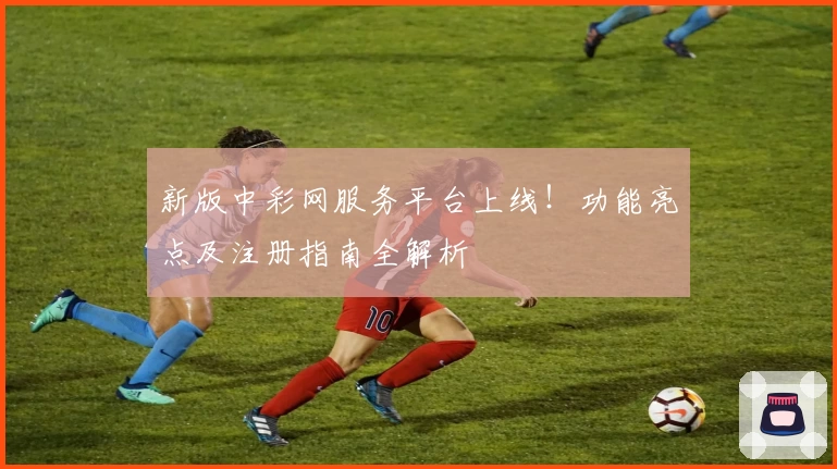 新版中彩网服务平台上线！功能亮点及注册指南全解析