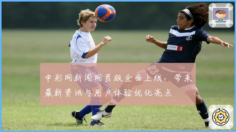 中彩网新闻网页版全面上线，带来最新资讯与用户体验优化亮点