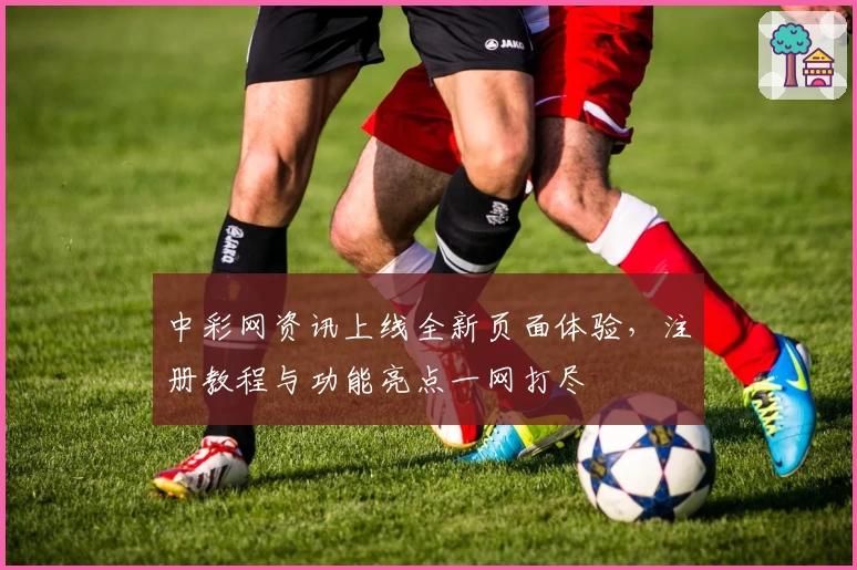 中彩网资讯上线全新页面体验，注册教程与功能亮点一网打尽