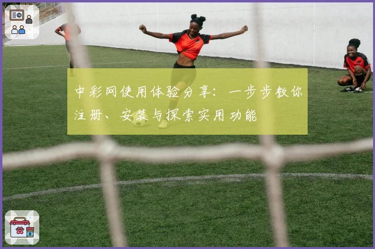 中彩网使用体验分享：一步步教你注册、安装与探索实用功能