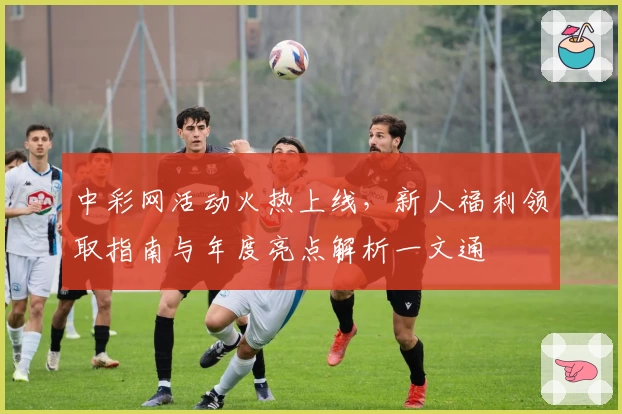 中彩网活动火热上线，新人福利领取指南与年度亮点解析一文通