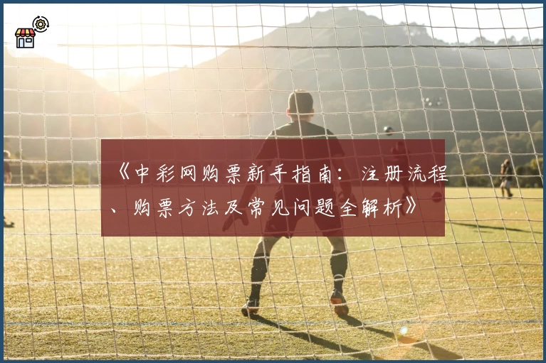 《中彩网购票新手指南：注册流程、购票方法及常见问题全解析》
