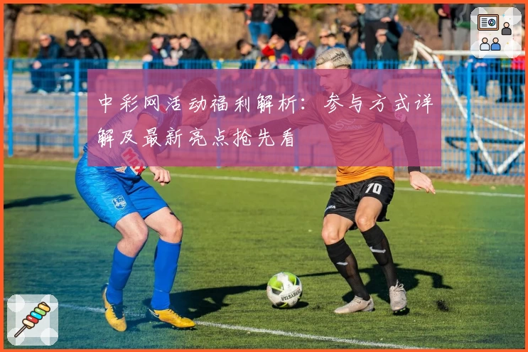 中彩网活动福利解析：参与方式详解及最新亮点抢先看