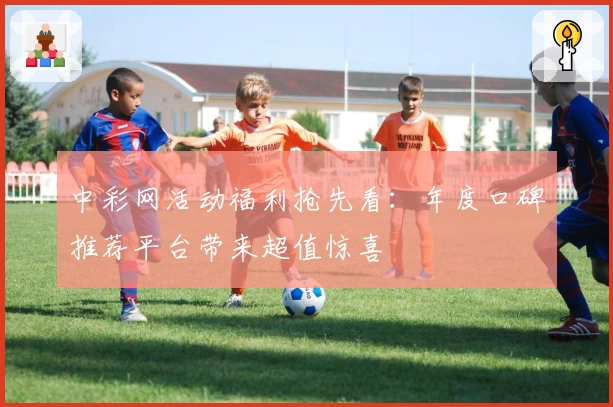 中彩网活动福利抢先看：年度口碑推荐平台带来超值惊喜