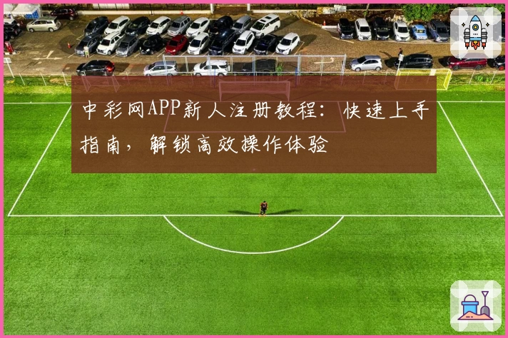 中彩网APP新人注册教程：快速上手指南，解锁高效操作体验