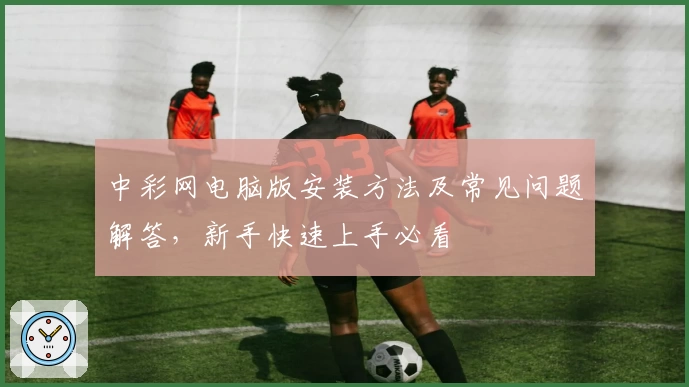 中彩网电脑版安装方法及常见问题解答，新手快速上手必看