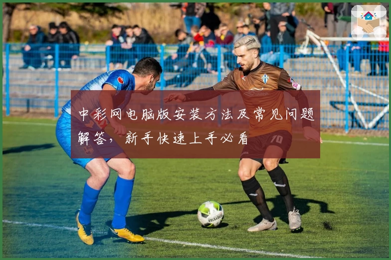 中彩网电脑版安装方法及常见问题解答，新手快速上手必看
