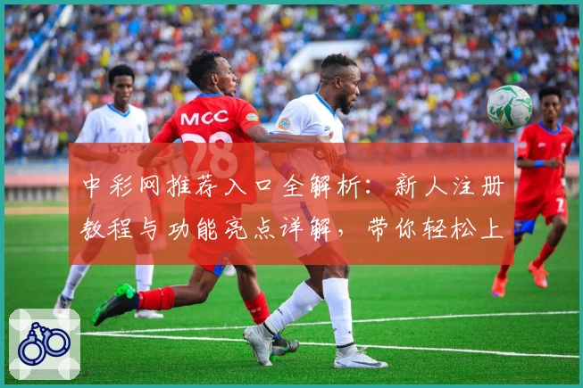 中彩网推荐入口全解析：新人注册教程与功能亮点详解，带你轻松上手