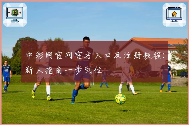 中彩网官网官方入口及注册教程：新人指南一步到位