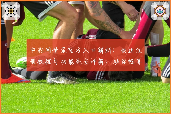 中彩网登录官方入口解析:快速注册教程与功能亮点详解,助你畅享便捷服务
