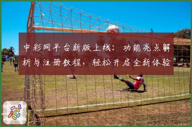 中彩网平台新版上线：功能亮点解析与注册教程，轻松开启全新体验
