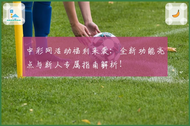 中彩网活动福利来袭：全新功能亮点与新人专属指南解析！