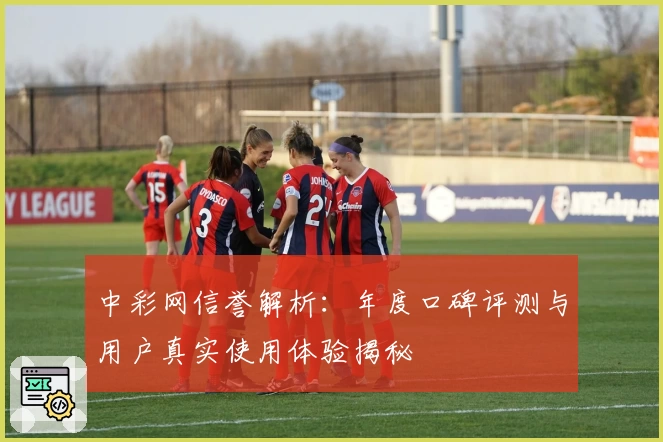 中彩网信誉解析：年度口碑评测与用户真实使用体验揭秘