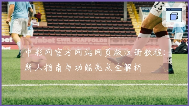 中彩网官方网站网页版注册教程：新人指南与功能亮点全解析
