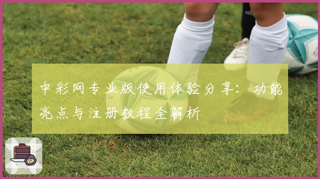 中彩网专业版使用体验分享：功能亮点与注册教程全解析