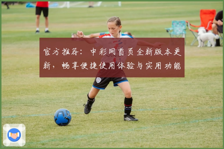 官方推荐：中彩网首页全新版本更新，畅享便捷使用体验与实用功能亮点